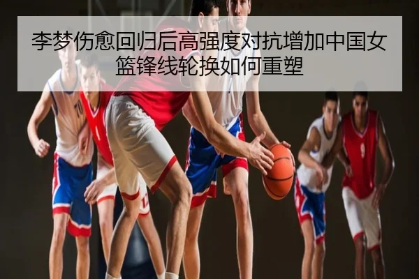 李梦伤愈回归后高强度对抗增加中国女篮锋线轮换如何重塑