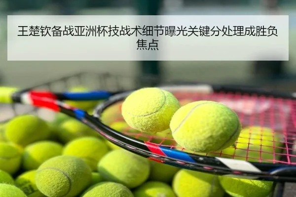 王楚钦备战亚洲杯技战术细节曝光关键分处理成胜负焦点