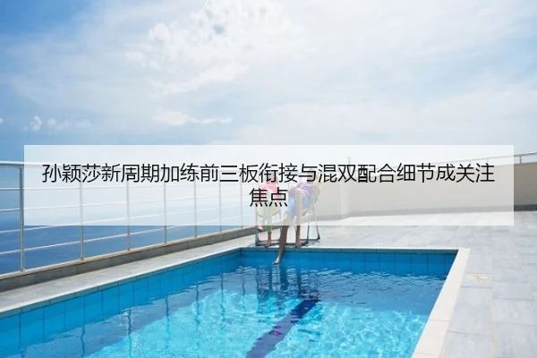 孙颖莎新周期加练前三板衔接与混双配合细节成关注焦点