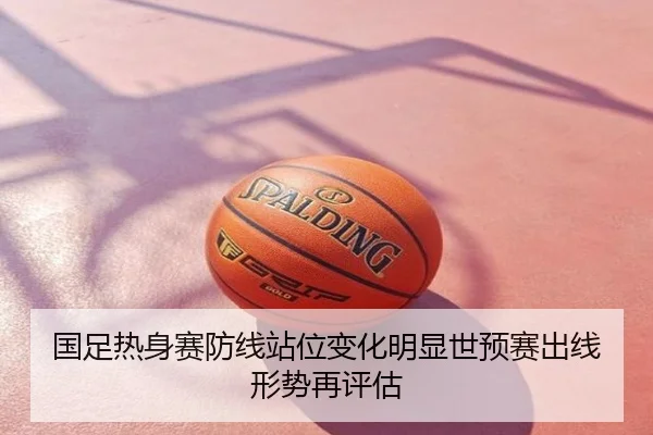 国足热身赛防线站位变化明显世预赛出线形势再评估