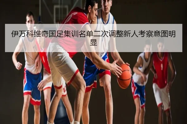 伊万科维奇国足集训名单二次调整新人考察意图明显