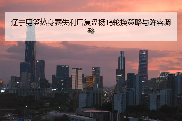 辽宁男篮热身赛失利后复盘杨鸣轮换策略与阵容调整