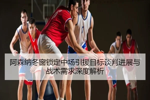 阿森纳冬窗锁定中场引援目标谈判进展与战术需求深度解析